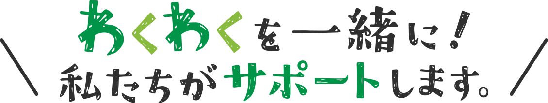 ワクワクを一緒に！私たちがサポートします。